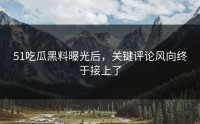 51吃瓜黑料曝光后，关键评论风向终于接上了