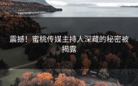 震撼！蜜桃传媒主持人深藏的秘密被揭露