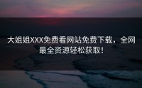 大姐姐XXX免费看网站免费下载，全网最全资源轻松获取！