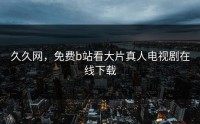 久久网，免费b站看大片真人电视剧在线下载