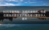 91网深度揭秘：丑闻风波背后，明星在健身房更衣室的角色难以置信令人意外