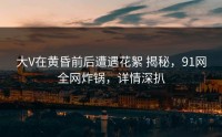 大V在黄昏前后遭遇花絮 揭秘，91网全网炸锅，详情深扒