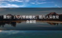 震惊！17c内情被曝光，圈内人深夜现身解密