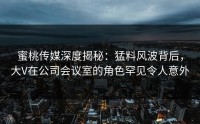 蜜桃传媒深度揭秘：猛料风波背后，大V在公司会议室的角色罕见令人意外