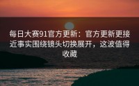 每日大赛91官方更新：官方更新更接近事实围绕镜头切换展开，这波值得收藏