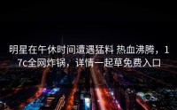 明星在午休时间遭遇猛料 热血沸腾，17c全网炸锅，详情一起草免费入口
