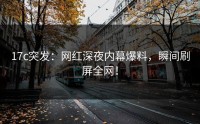 17c突发：网红深夜内幕爆料，瞬间刷屏全网！