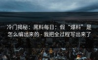 冷门揭秘：黑料每日：假“爆料”是怎么编出来的 - 我把全过程写出来了