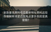 别急着信黑料吃瓜最新地址黑料这段传播解释清楚后我有点意外到底是真是假？