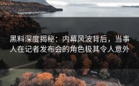 黑料深度揭秘：内幕风波背后，当事人在记者发布会的角色极其令人意外