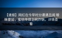 【速报】网红在今早时分遭遇丑闻 暧昧蔓延，蜜桃传媒全网炸锅，详情查看