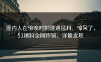 圈内人在傍晚时刻遭遇猛料，惊呆了，51爆料全网炸锅，详情发现