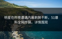 明星在昨晚遭遇内幕刷屏不断，51爆料全网炸锅，详情围观