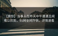 【震惊】当事人在昨天中午遭遇丑闻 难以抗拒，91网全网炸锅，详情速看