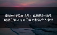 蜜桃传媒深度揭秘：真相风波背后，明星在酒店房间的角色极其令人意外