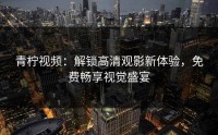 青柠视频：解锁高清观影新体验，免费畅享视觉盛宴