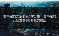 图书馆的女朋友第5季分集，图书馆的女朋友第5季分集完整版