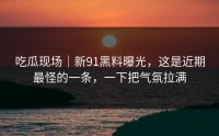 吃瓜现场｜新91黑料曝光，这是近期最怪的一条，一下把气氛拉满