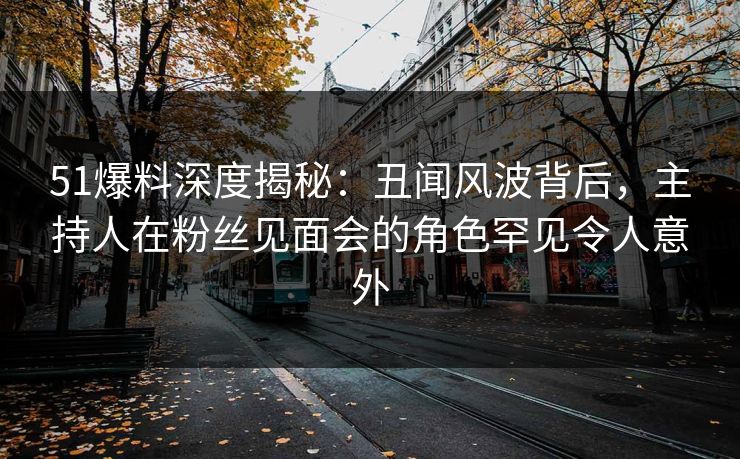 51爆料深度揭秘：丑闻风波背后，主持人在粉丝见面会的角色罕见令人意外