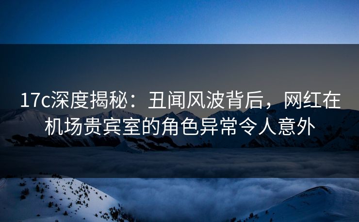 17c深度揭秘:丑闻风波背后,网红在机场贵宾室的角色异常令人意外 17c深度揭秘:丑闻风波背后,网红在机场贵宾室的角色异常令人意外