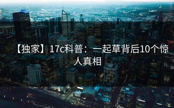 【独家】17c科普:一起草背后10个惊人真相 【独家】17c科普:一起草背后10个惊人真相