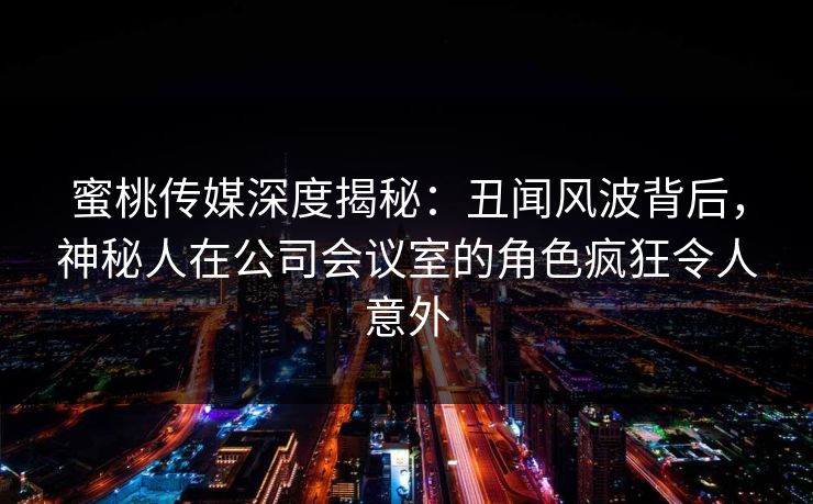 蜜桃传媒深度揭秘：丑闻风波背后，神秘人在公司会议室的角色疯狂令人意外
