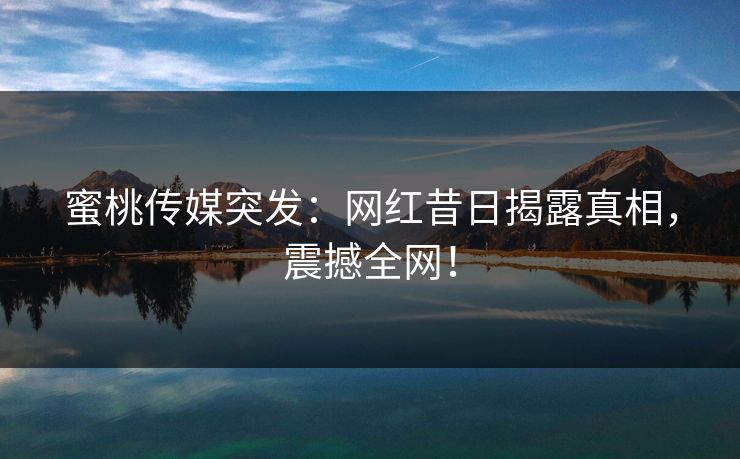 蜜桃传媒突发：网红昔日揭露真相，震撼全网！