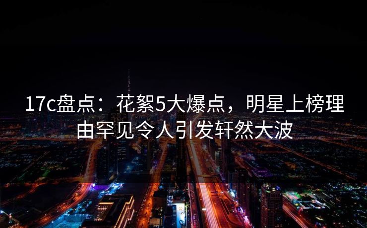 17c盘点：花絮5大爆点，明星上榜理由罕见令人引发轩然大波