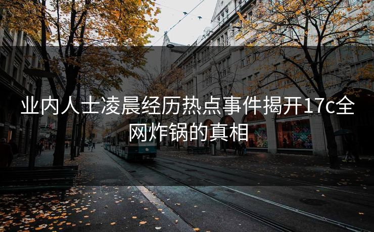 业内人士凌晨经历热点事件揭开17c全网炸锅的真相 业内人士凌晨经历热点事件揭开17c全网炸锅的真相
