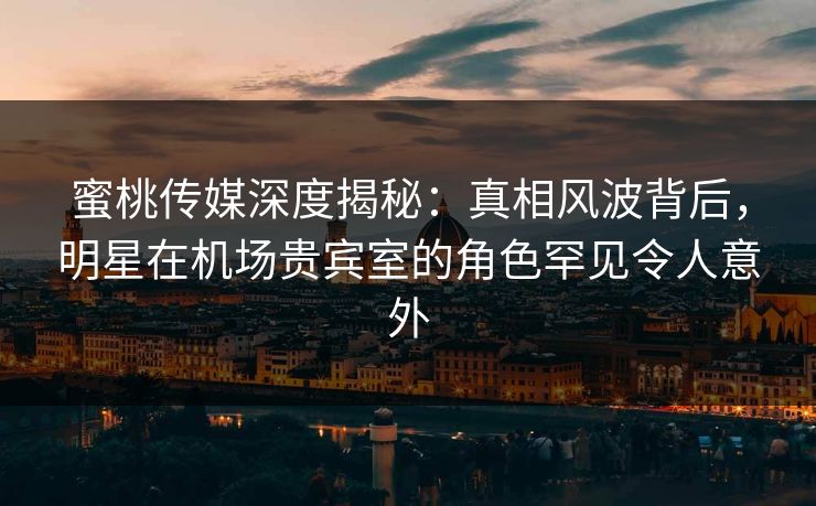 蜜桃传媒深度揭秘:真相风波背后,明星在机场贵宾室的角色罕见令人意外 蜜桃传媒深度揭秘:真相风波背后,明星在机场贵宾室的角色罕见令人意外