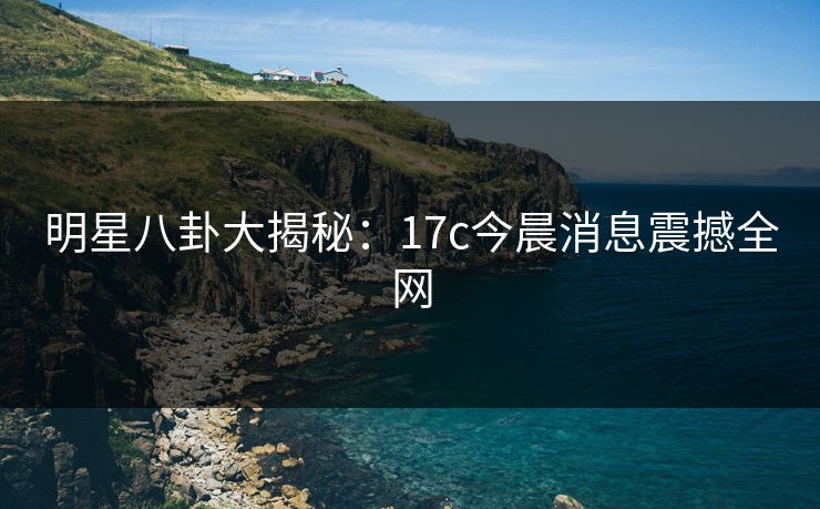 明星八卦大揭秘:17c今晨消息震撼全网 明星八卦大揭秘:17c今晨消息震撼全网