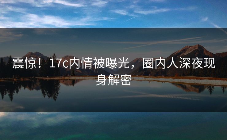 震惊！17c内情被曝光，圈内人深夜现身解密