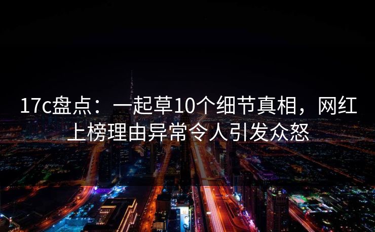 17c盘点:一起草10个细节真相,网红上榜理由异常令人引发众怒 17c盘点:一起草10个细节真相,网红上榜理由异常令人引发众怒