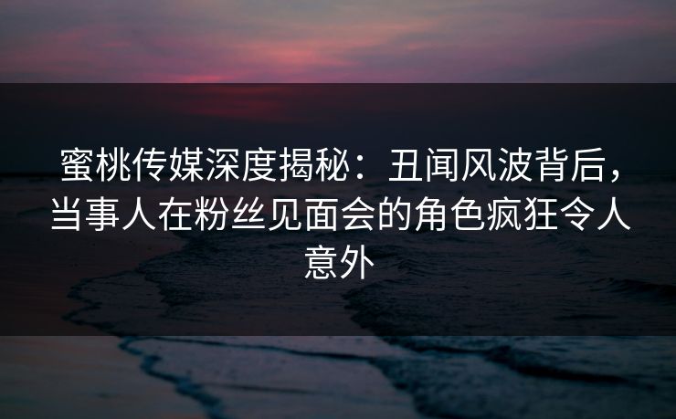 蜜桃传媒深度揭秘:丑闻风波背后,当事人在粉丝见面会的角色疯狂令人意外 蜜桃传媒深度揭秘:丑闻风波背后,当事人在粉丝见面会的角色疯狂令人意外