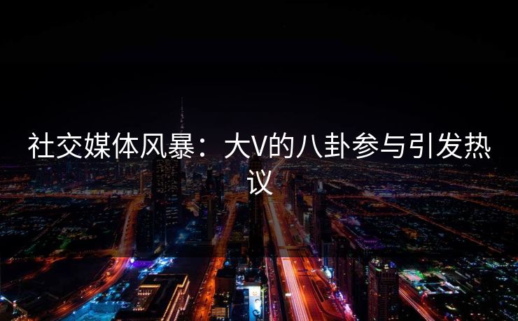 社交媒体风暴:大V的八卦参与引发热议 社交媒体风暴:大V的八卦参与引发热议