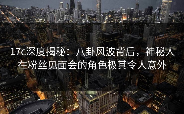 17c深度揭秘：八卦风波背后，神秘人在粉丝见面会的角色极其令人意外