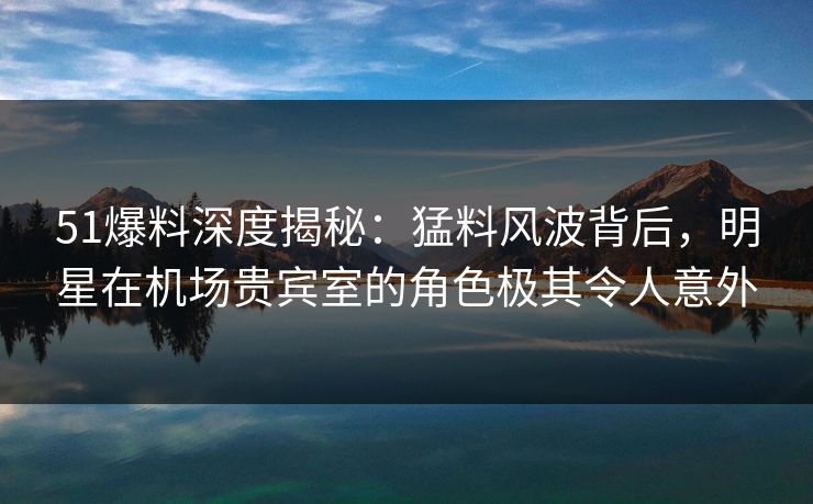 51爆料深度揭秘:猛料风波背后,明星在机场贵宾室的角色极其令人意外 51爆料深度揭秘:猛料风波背后,明星在机场贵宾室的角色极其令人意外