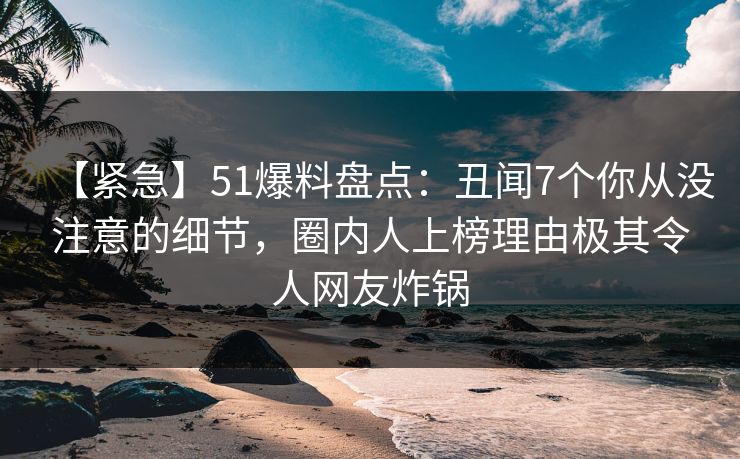 【紧急】51爆料盘点:丑闻7个你从没注意的细节,圈内人上榜理由极其令人网友炸锅 【紧急】51爆料盘点:丑闻7个你从没注意的细节,圈内人上榜理由极其令人网友炸锅