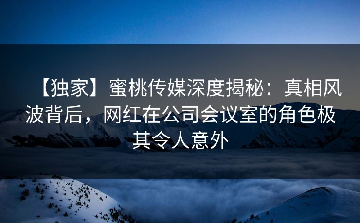 【独家】蜜桃传媒深度揭秘:真相风波背后,网红在公司会议室的角色极其令人意外 【独家】蜜桃传媒深度揭秘:真相风波背后,网红在公司会议室的角色极其令人意外