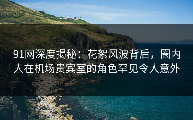 91网深度揭秘:花絮风波背后,圈内人在机场贵宾室的角色罕见令人意外 91网深度揭秘:花絮风波背后,圈内人在机场贵宾室的角色罕见令人意外