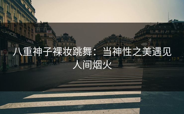 八重神子裸妆跳舞:当神性之美遇见人间烟火 八重神子裸妆跳舞:当神性之美遇见人间烟火