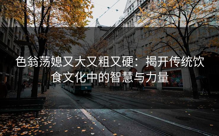 色翁荡媳又大又粗又硬:揭开传统饮食文化中的智慧与力量 色翁荡媳又大又粗又硬:揭开传统饮食文化中的智慧与力量