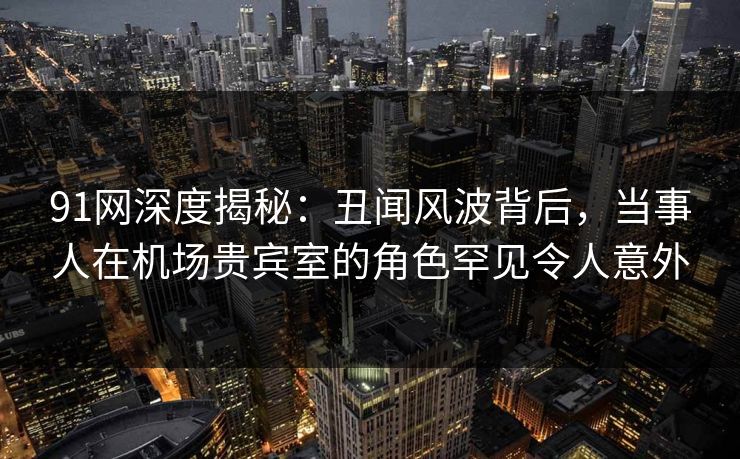 91网深度揭秘:丑闻风波背后,当事人在机场贵宾室的角色罕见令人意外 91网深度揭秘:丑闻风波背后,当事人在机场贵宾室的角色罕见令人意外