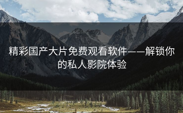 精彩国产大片免费观看软件——解锁你的私人影院体验 精彩国产大片免费观看软件——解锁你的私人影院体验