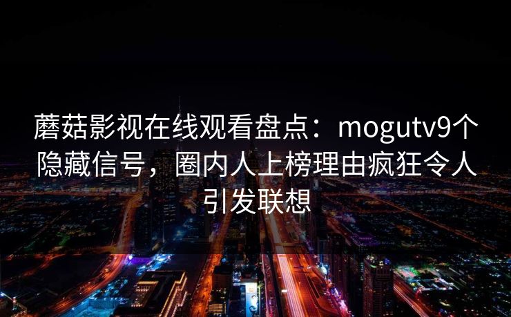 蘑菇影视在线观看盘点:mogutv9个隐藏信号,圈内人上榜理由疯狂令人引发联想 蘑菇影视在线观看盘点:mogutv9个隐藏信号,圈内人上榜理由疯狂令人引发联想