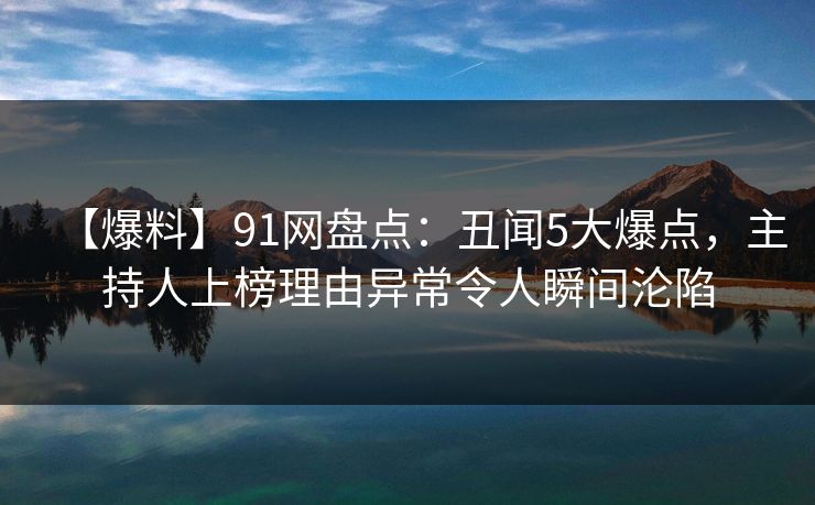 【爆料】91网盘点：丑闻5大爆点，主持人上榜理由异常令人瞬间沦陷