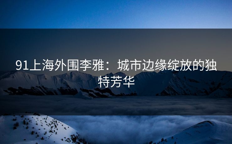 91上海外围李雅:城市边缘绽放的独特芳华 91上海外围李雅:城市边缘绽放的独特芳华