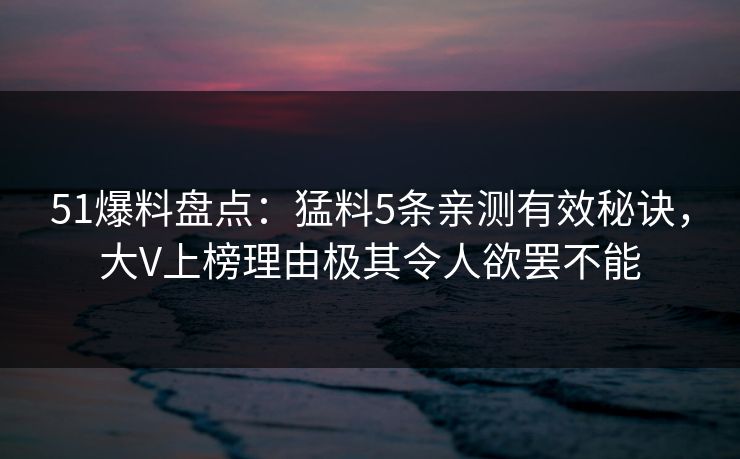51爆料盘点：猛料5条亲测有效秘诀，大V上榜理由极其令人欲罢不能