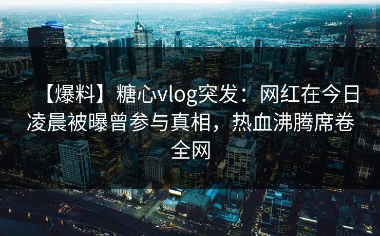 【爆料】糖心vlog突发:网红在今日凌晨被曝曾参与真相,热血沸腾席卷全网 【爆料】糖心vlog突发:网红在今日凌晨被曝曾参与真相,热血沸腾席卷全网