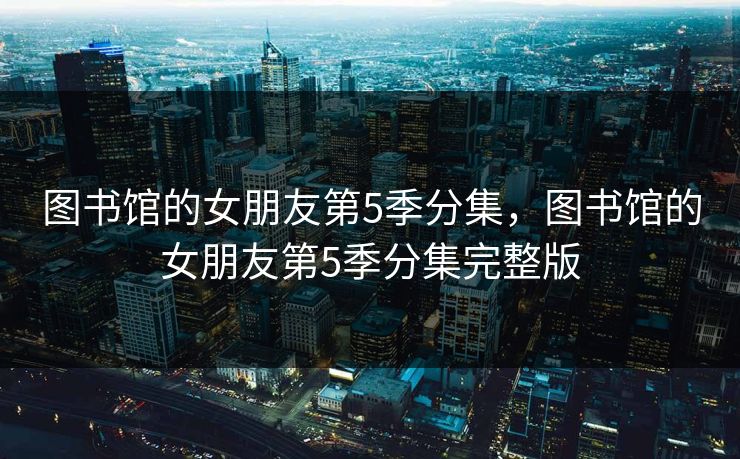 图书馆的女朋友第5季分集,图书馆的女朋友第5季分集完整版 图书馆的女朋友第5季分集,图书馆的女朋友第5季分集完整版